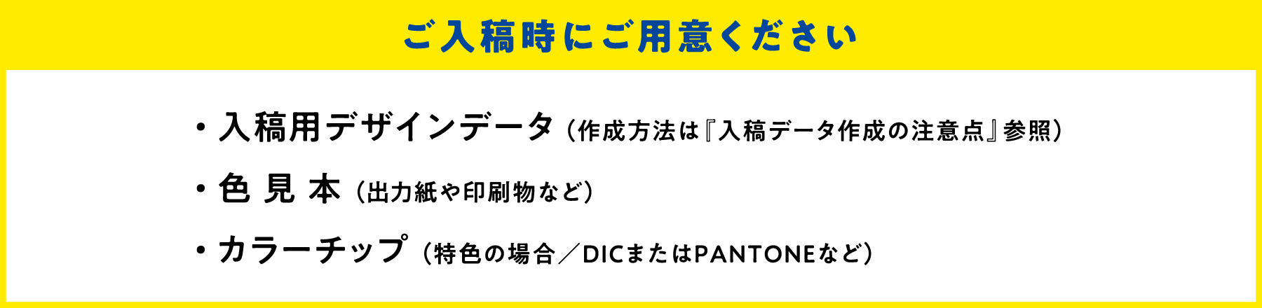 ご入校時にご用意ください ・入稿用デザインデータ（作成方法は『入稿データ作成の注意点』参照） ・色見本（出力紙や印刷物など） ・カラーチップ（特色の場合／DICまたはPANTONEなど）