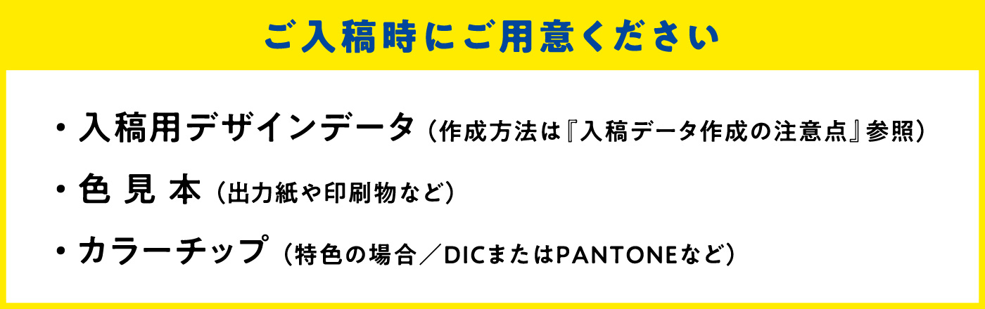 ご入校時にご用意ください ・入稿用デザインデータ（作成方法は『入稿データ作成の注意点』参照） ・色見本（出力紙や印刷物など） ・カラーチップ（特色の場合／DICまたはPANTONEなど）