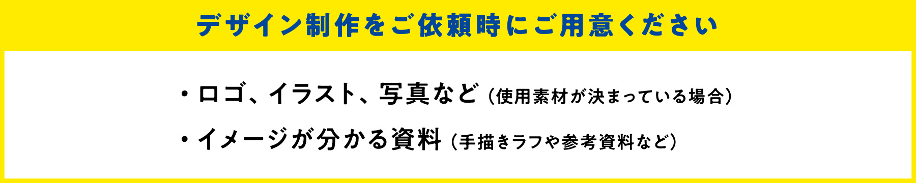 デザイン制作をご依頼時にご用意ください　・ロゴ、イラスト、写真など（使用素材が決まっている場合）　・イメージがわかる資料（手描きラフや参考資料など）