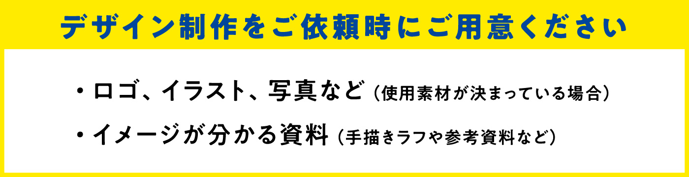 デザイン制作をご依頼時にご用意ください　・ロゴ、イラスト、写真など（使用素材が決まっている場合）　・イメージがわかる資料（手描きラフや参考資料など）