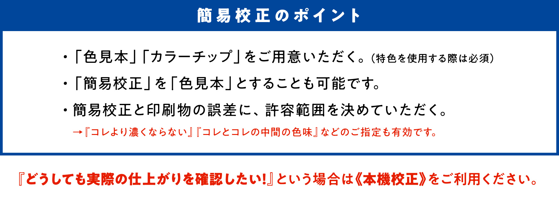 簡易校正のポイント　・「色見本」「カラーチップ」をご用意いただく。（特色を使用する際は必須）　・「簡易構成」を「色見本」とすることも可能です。　・簡易構成と印刷物の誤差に、許容範囲を決めていただく。→『コレより濃くならない』『コレとコレの中間の色味』などのご指定も有効です。　『どうしても実際の仕上がりを確認したい！』という場合は《本機校正》をご利用ください。