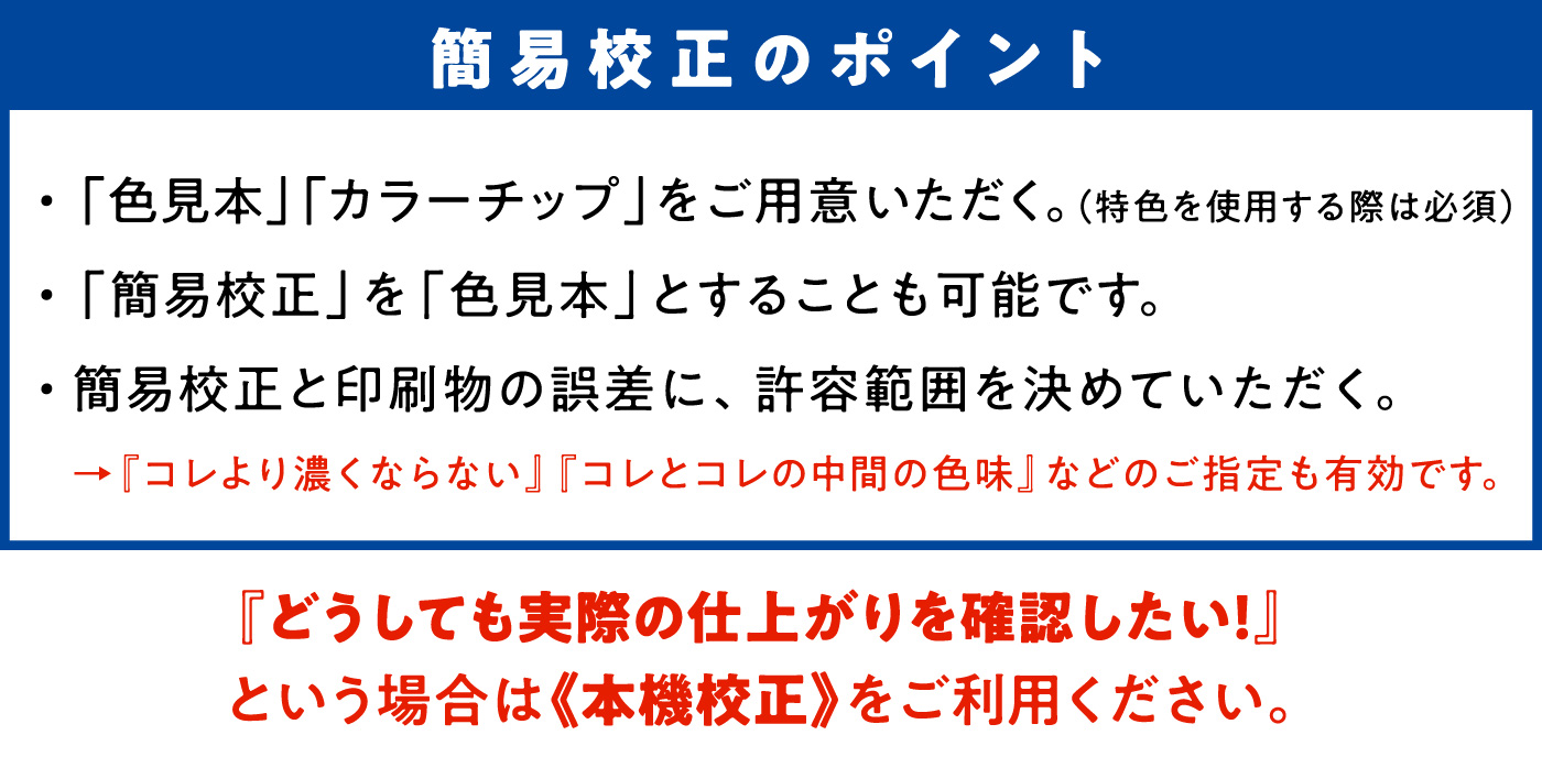 簡易校正のポイント　・「色見本」「カラーチップ」をご用意いただく。（特色を使用する際は必須）　・「簡易構成」を「色見本」とすることも可能です。　・簡易構成と印刷物の誤差に、許容範囲を決めていただく。→『コレより濃くならない』『コレとコレの中間の色味』などのご指定も有効です。　『どうしても実際の仕上がりを確認したい！』という場合は《本機校正》をご利用ください。