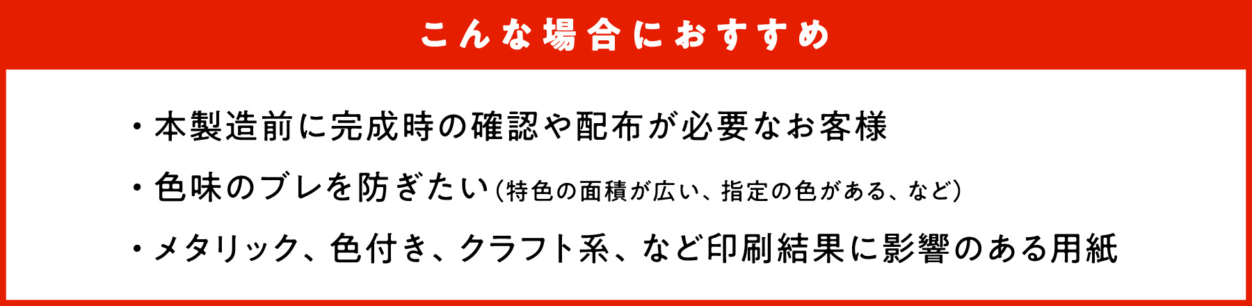 こんな場合におすすめ　・本製造前に完成時の確認や配布が必要なお客様　・色味のブレを防ぎたい（特色の面積が広い、指定の色がある、など）　・メタリック、色付き、クラフト系、など印刷結果に影響のある用紙