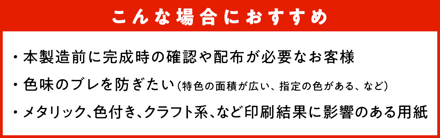 こんな場合におすすめ　・本製造前に完成時の確認や配布が必要なお客様　・色味のブレを防ぎたい（特色の面積が広い、指定の色がある、など）　・メタリック、色付き、クラフト系、など印刷結果に影響のある用紙