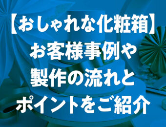 【おしゃれな化粧箱】お客様事例や製作の流れとポイントをご紹介